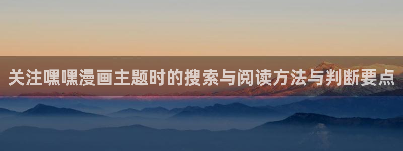 梦漫漫画APP介绍：关注嘿嘿漫画主题时的搜索与阅读方法与判断要点