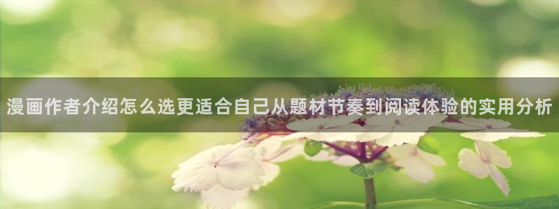 梦漫漫画应用入口：漫画作者介绍怎么选更适合自己从题材节奏到阅读体验的实用分析